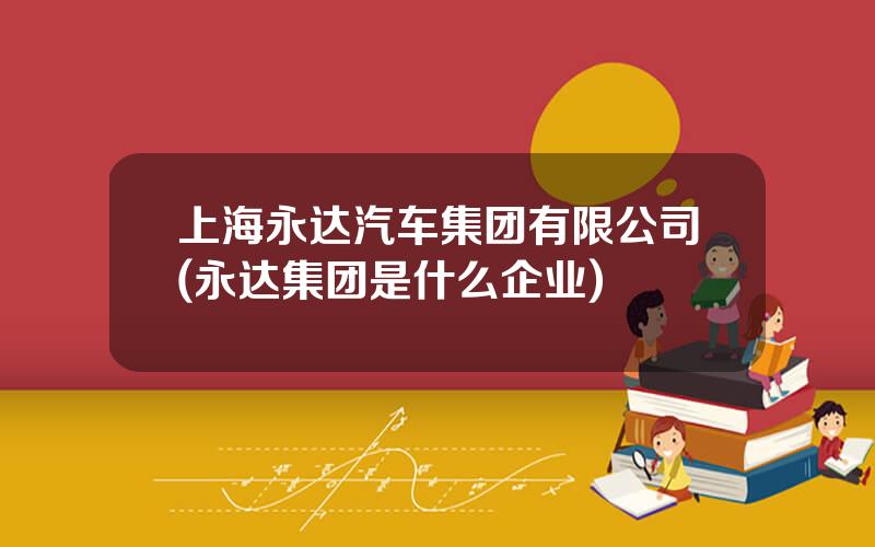 上海永达汽车集团有限公司(永达集团是什么企业)
