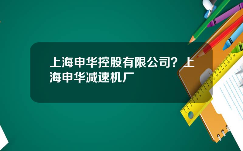 上海申华控股有限公司？上海申华减速机厂