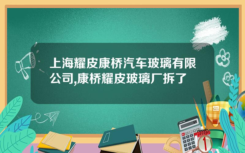上海耀皮康桥汽车玻璃有限公司,康桥耀皮玻璃厂拆了