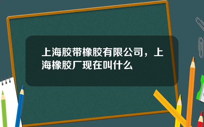 上海胶带橡胶有限公司，上海橡胶厂现在叫什么