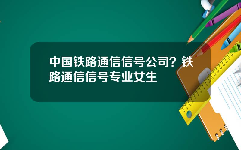 中国铁路通信信号公司？铁路通信信号专业女生