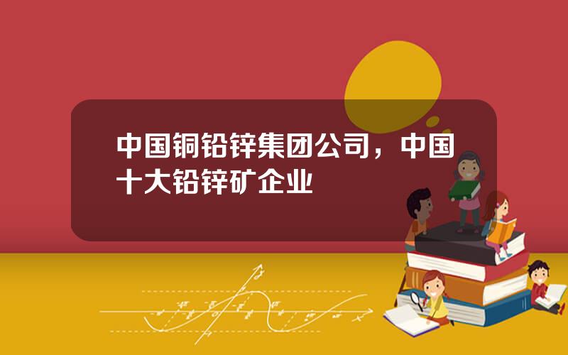 中国铜铅锌集团公司，中国十大铅锌矿企业