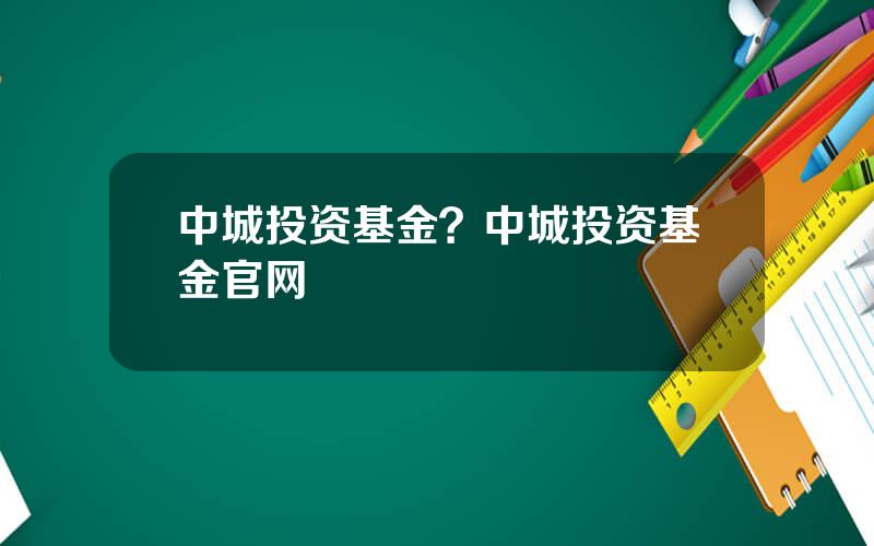 中城投资基金？中城投资基金官网