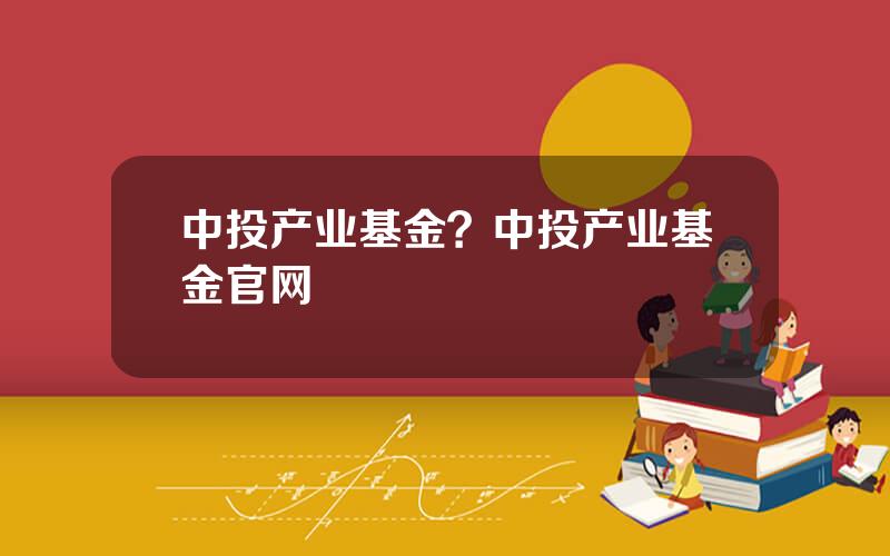 中投产业基金？中投产业基金官网