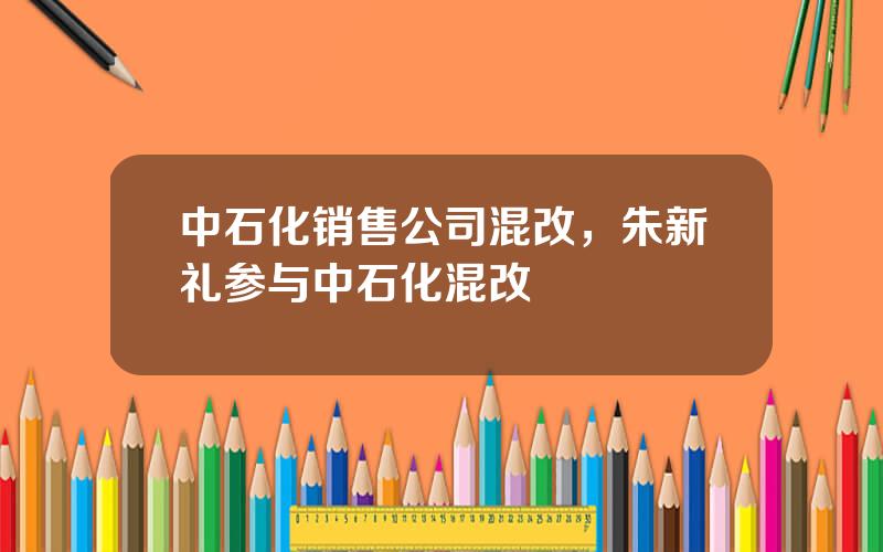 中石化销售公司混改，朱新礼参与中石化混改