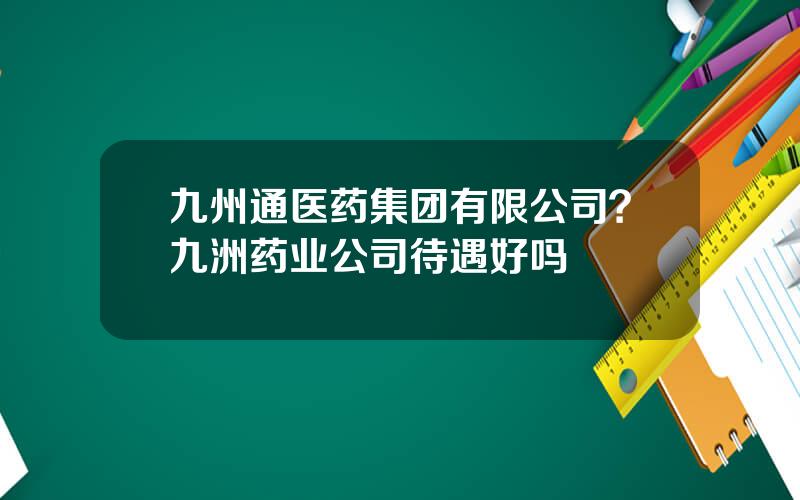 九州通医药集团有限公司？九洲药业公司待遇好吗