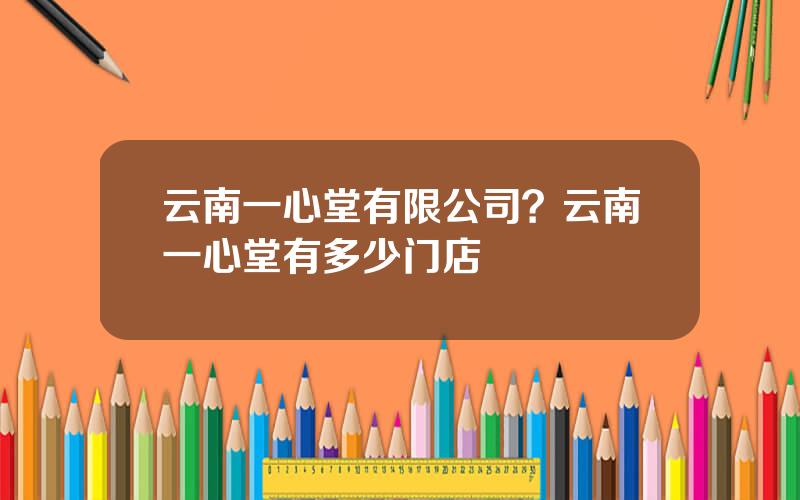 云南一心堂有限公司？云南一心堂有多少门店