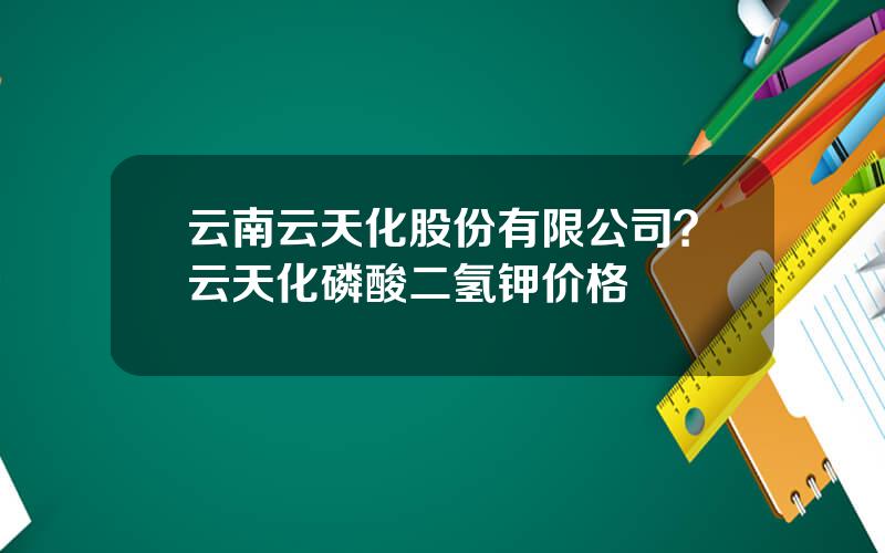 云南云天化股份有限公司？云天化磷酸二氢钾价格