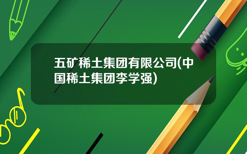 五矿稀土集团有限公司(中国稀土集团李学强)