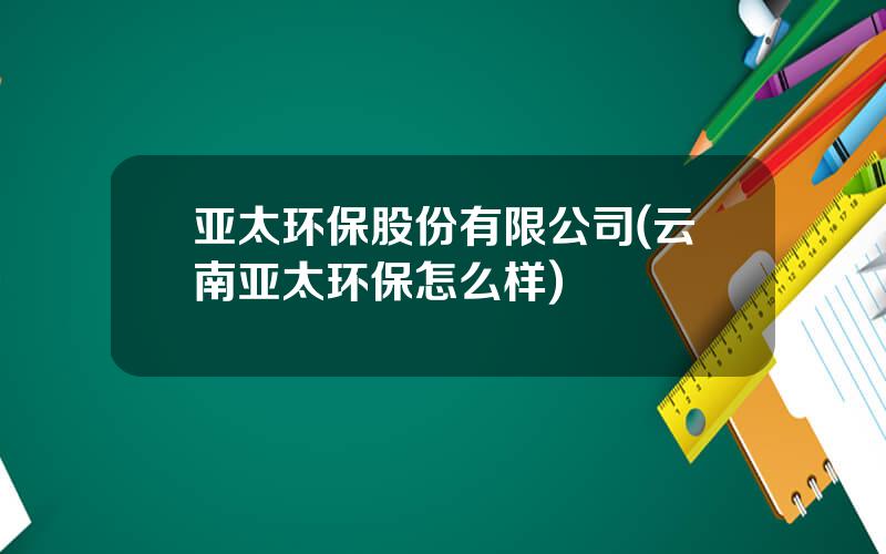 亚太环保股份有限公司(云南亚太环保怎么样)