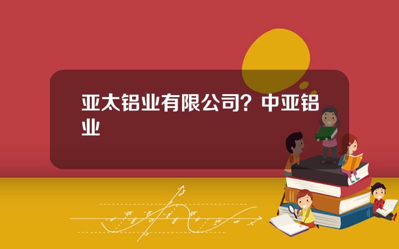 亚太铝业有限公司？中亚铝业