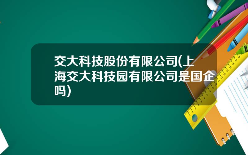 交大科技股份有限公司(上海交大科技园有限公司是国企吗)