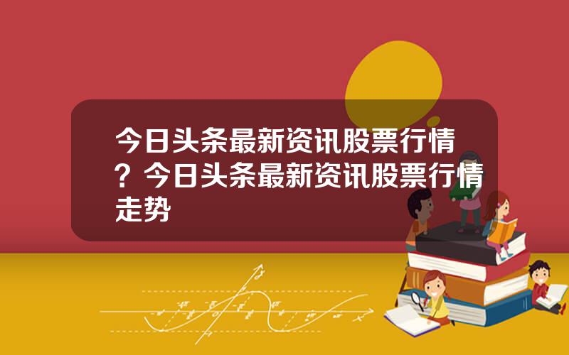 今日头条最新资讯股票行情？今日头条最新资讯股票行情走势