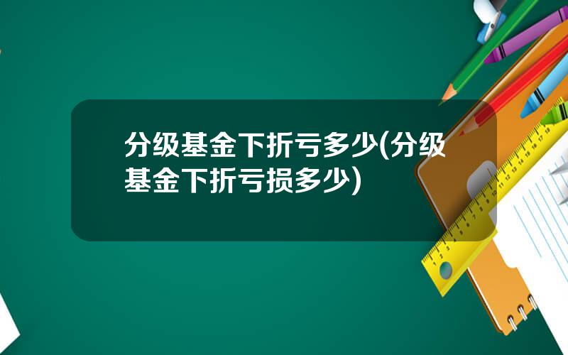 分级基金下折亏多少(分级基金下折亏损多少)