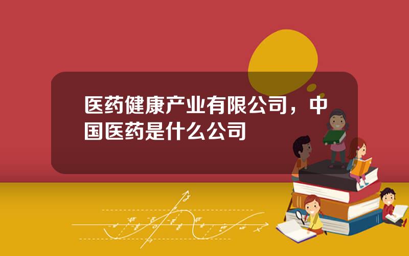医药健康产业有限公司，中国医药是什么公司