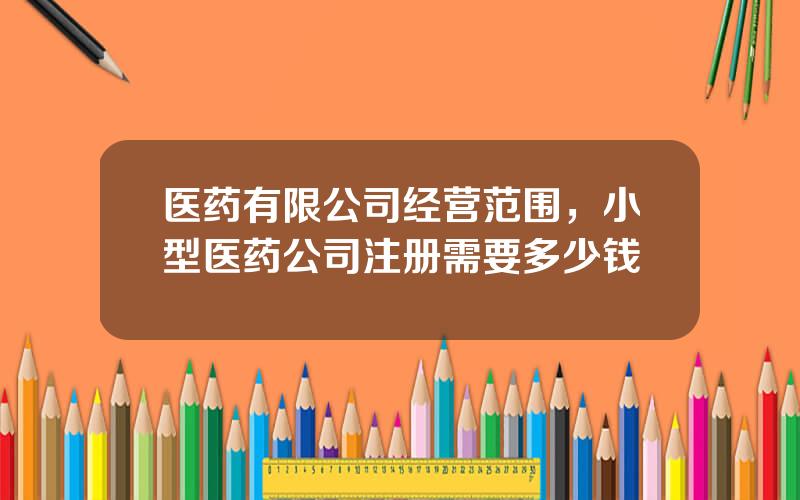 医药有限公司经营范围，小型医药公司注册需要多少钱