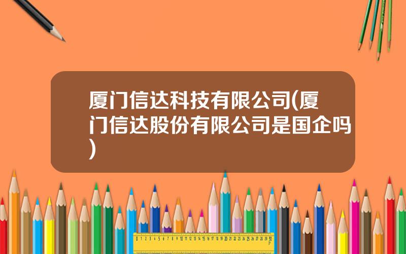 厦门信达科技有限公司(厦门信达股份有限公司是国企吗)