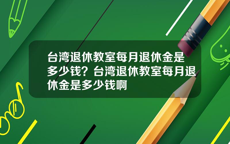 台湾退休教室每月退休金是多少钱？台湾退休教室每月退休金是多少钱啊