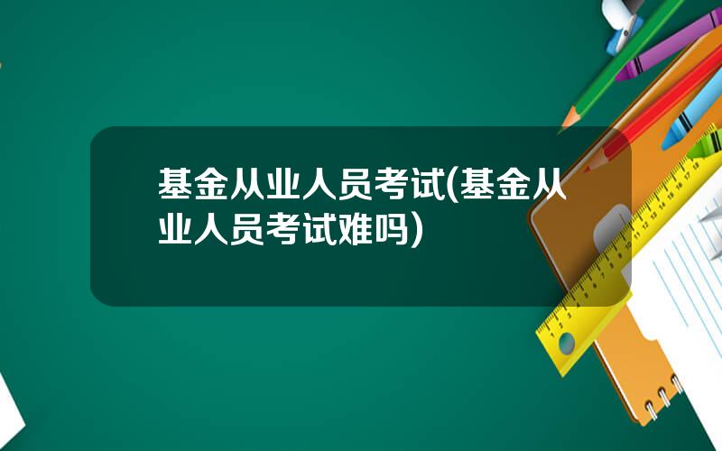 基金从业人员考试(基金从业人员考试难吗)