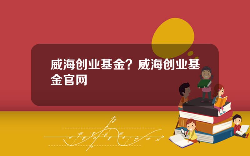 威海创业基金？威海创业基金官网