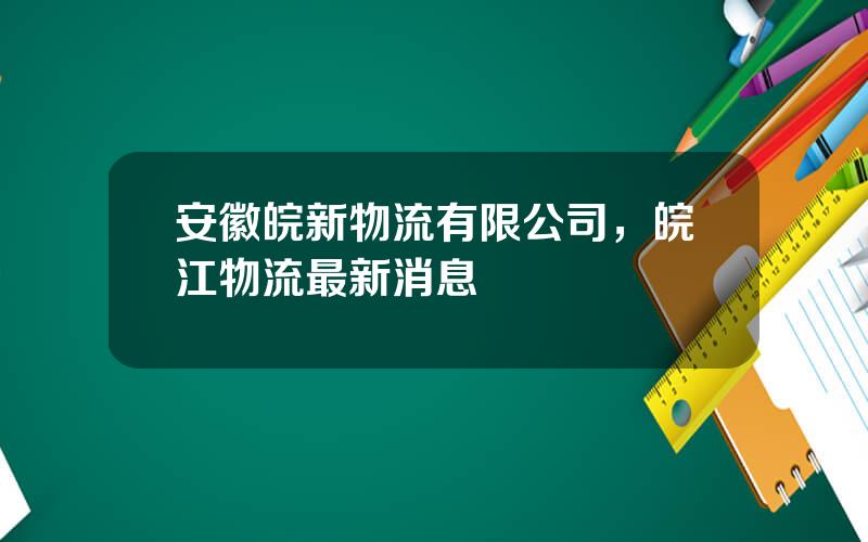 安徽皖新物流有限公司，皖江物流最新消息
