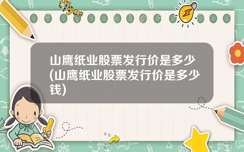 山鹰纸业股票发行价是多少(山鹰纸业股票发行价是多少钱)