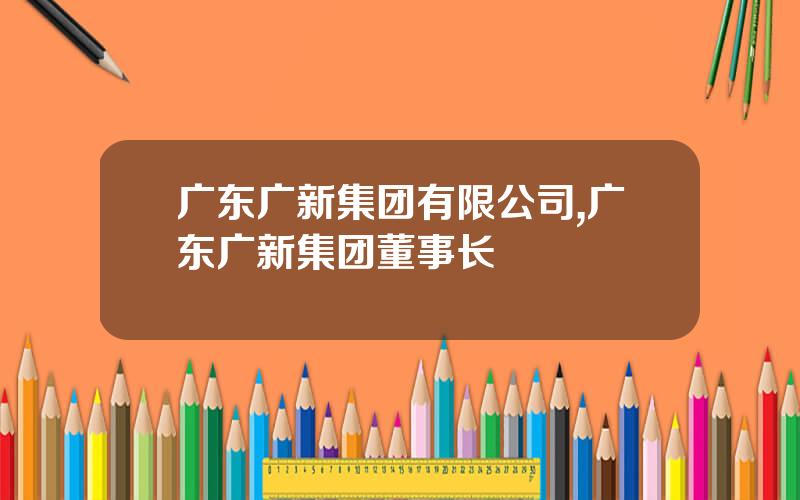广东广新集团有限公司,广东广新集团董事长