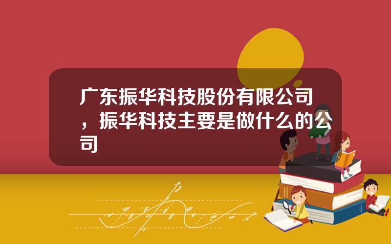 广东振华科技股份有限公司，振华科技主要是做什么的公司