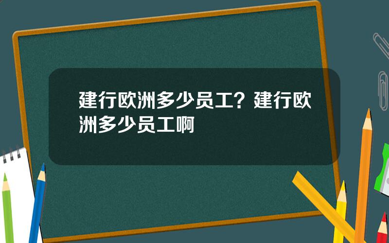 建行欧洲多少员工？建行欧洲多少员工啊