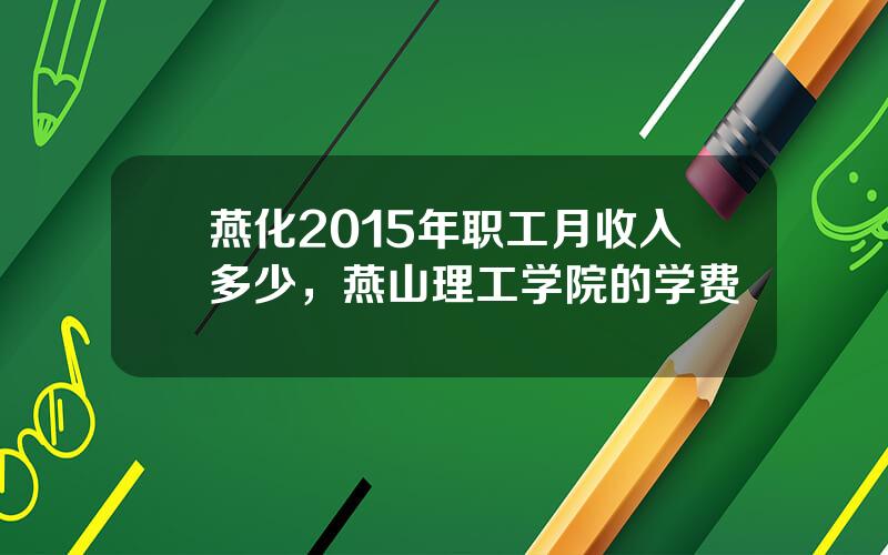 燕化2015年职工月收入多少，燕山理工学院的学费