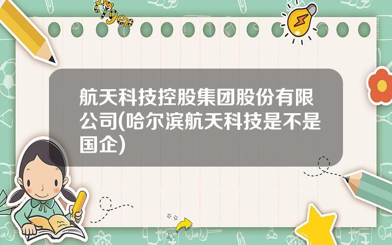 航天科技控股集团股份有限公司(哈尔滨航天科技是不是国企)