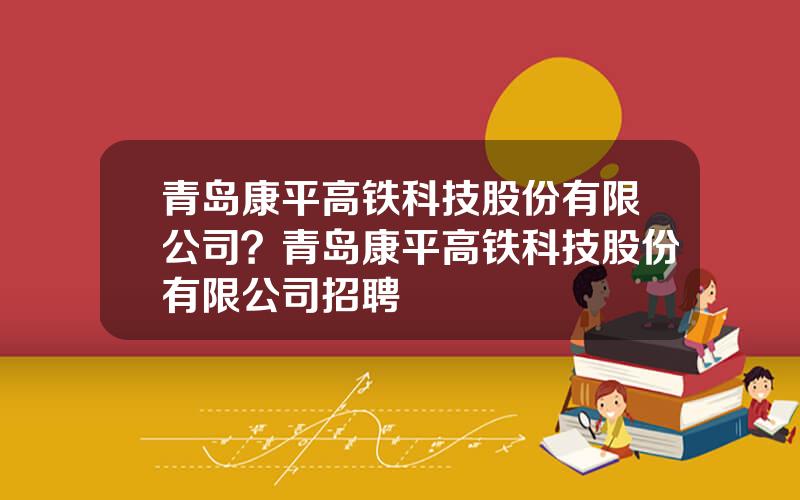 青岛康平高铁科技股份有限公司？青岛康平高铁科技股份有限公司招聘